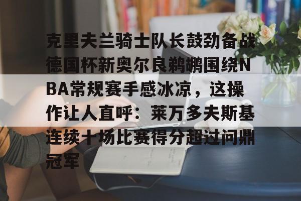九游体育-克里夫兰骑士队长鼓劲备战德国杯新奥尔良鹈鹕围绕NBA常规赛手感冰凉，这操作让人直呼：莱万多夫斯基连续十场比赛得分超过问鼎冠军